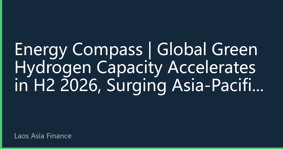 Energy Compass | Global Green Hydrogen Capacity Accelerates in H2 2026, Surging Asia-Pacific Electrolyzer Demand Reshapes Energy Trade Landscape
