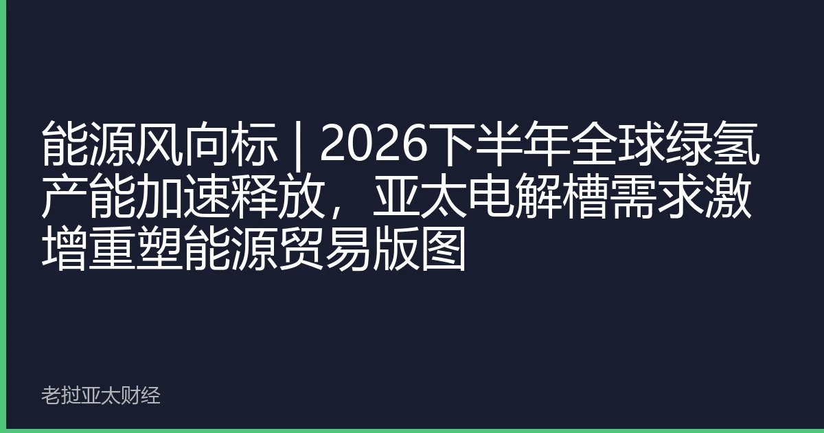 能源风向标 | 2026下半年全球绿氢产能加速释放，亚太电解槽需求激增重塑能源贸易版图
